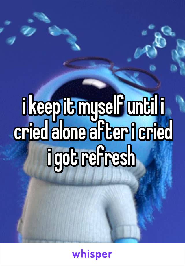 i keep it myself until i cried alone after i cried i got refresh 