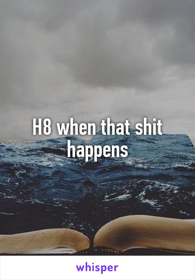 H8 when that shit happens