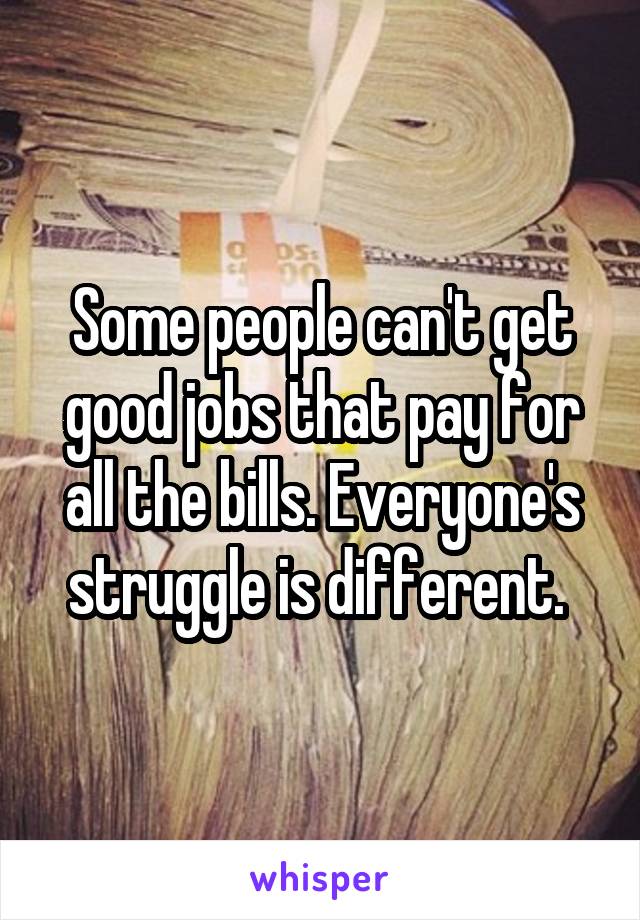 Some people can't get good jobs that pay for all the bills. Everyone's struggle is different. 