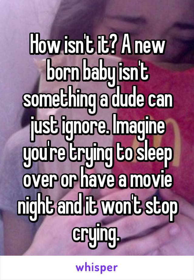 How isn't it? A new born baby isn't something a dude can just ignore. Imagine you're trying to sleep over or have a movie night and it won't stop crying. 