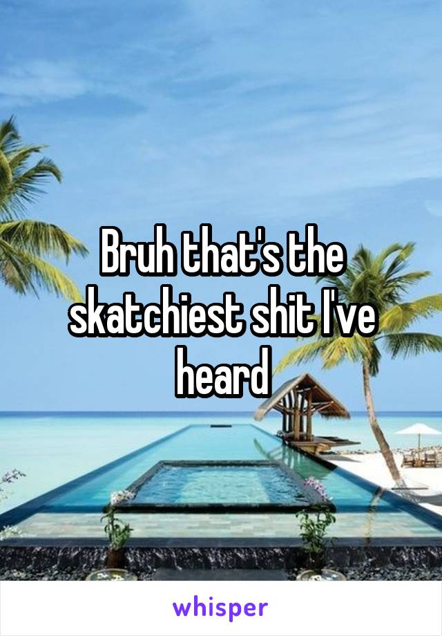 Bruh that's the skatchiest shit I've heard