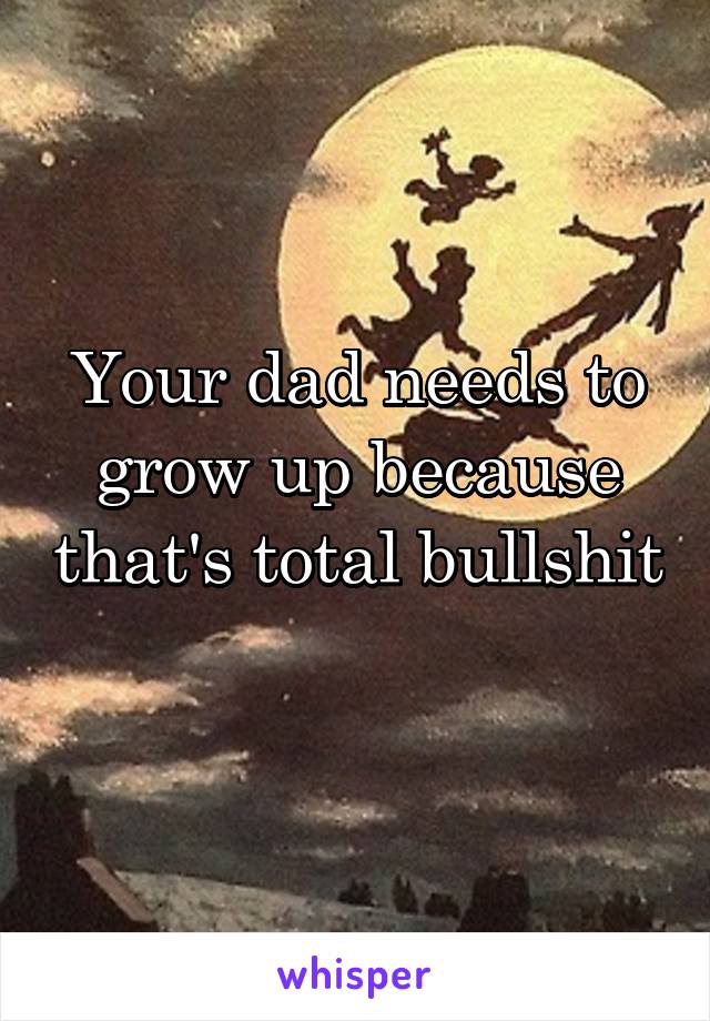 Your dad needs to grow up because that's total bullshit 