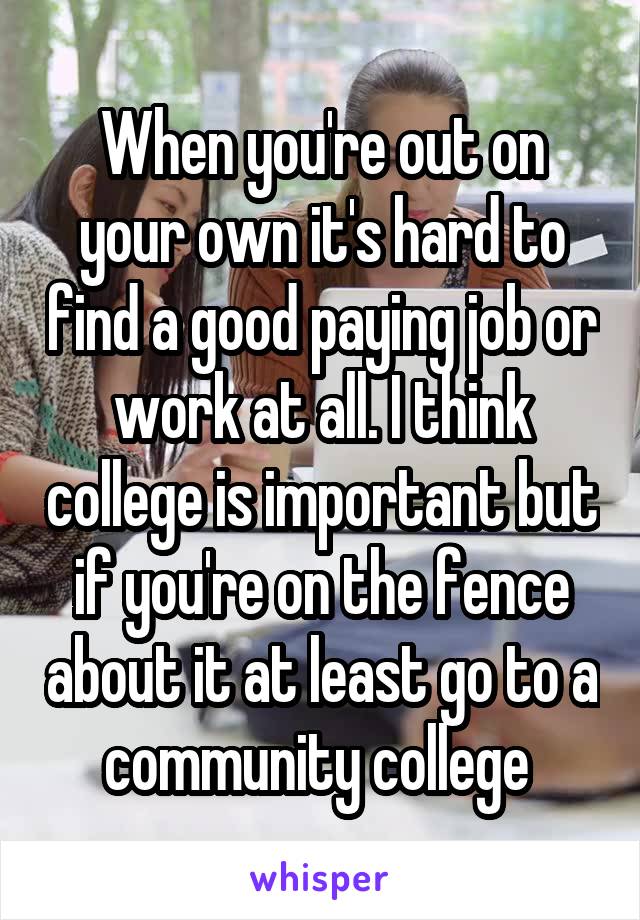 When you're out on your own it's hard to find a good paying job or work at all. I think college is important but if you're on the fence about it at least go to a community college 