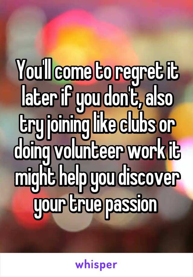 You'll come to regret it later if you don't, also try joining like clubs or doing volunteer work it might help you discover your true passion 