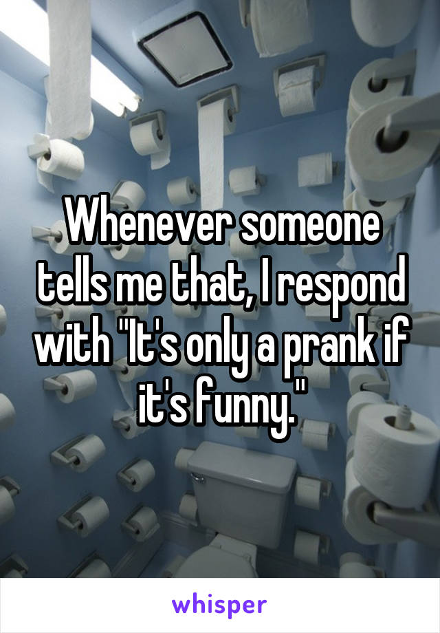 Whenever someone tells me that, I respond with "It's only a prank if it's funny."