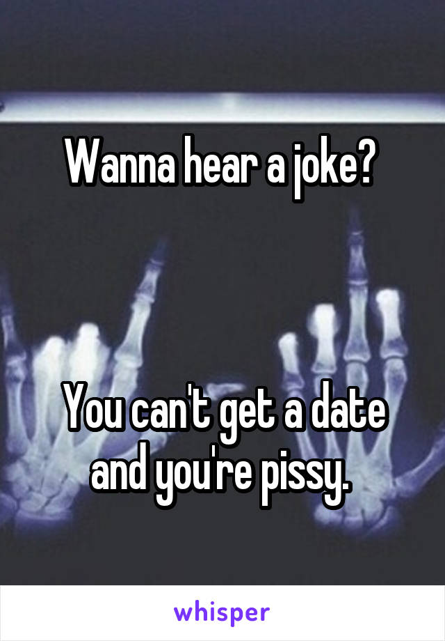 Wanna hear a joke? 



You can't get a date and you're pissy. 