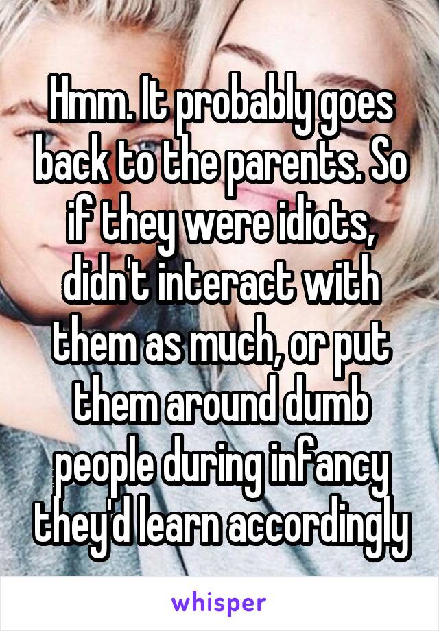 Hmm. It probably goes back to the parents. So if they were idiots, didn't interact with them as much, or put them around dumb people during infancy they'd learn accordingly