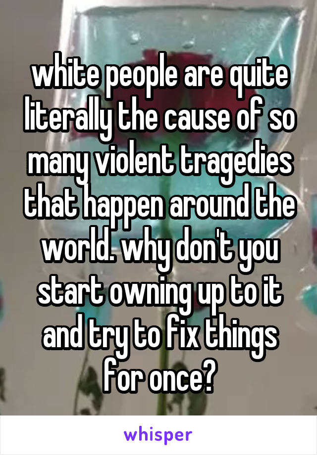 white people are quite literally the cause of so many violent tragedies that happen around the world. why don't you start owning up to it and try to fix things for once?
