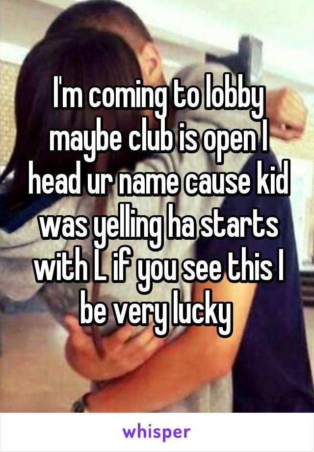 I'm coming to lobby maybe club is open I head ur name cause kid was yelling ha starts with L if you see this I be very lucky 
