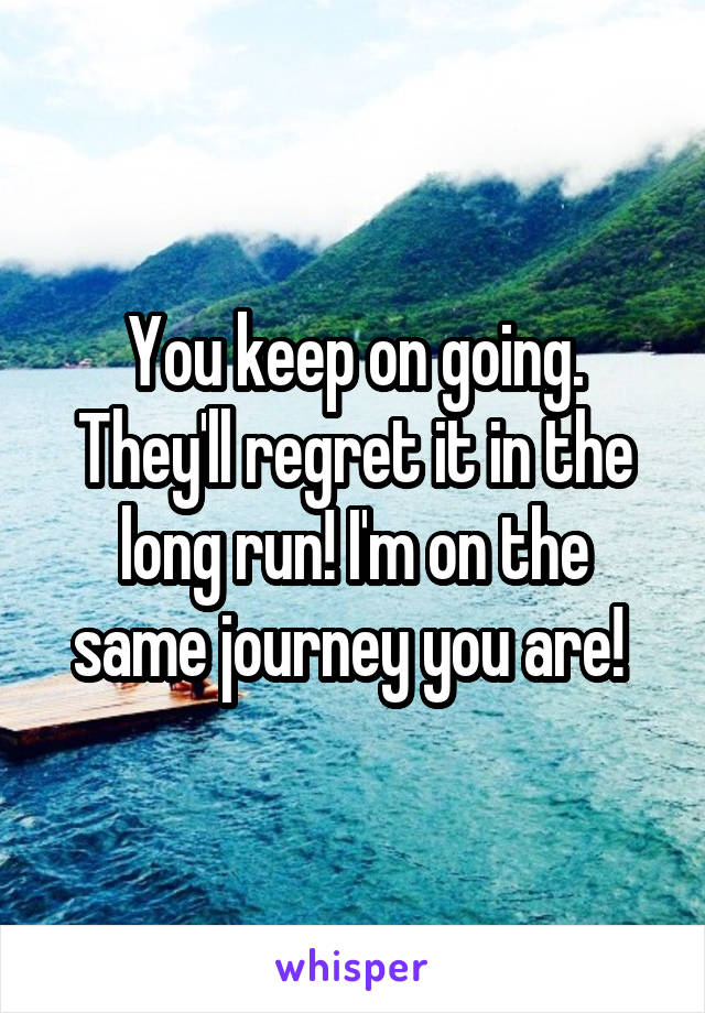 You keep on going. They'll regret it in the long run! I'm on the same journey you are! 