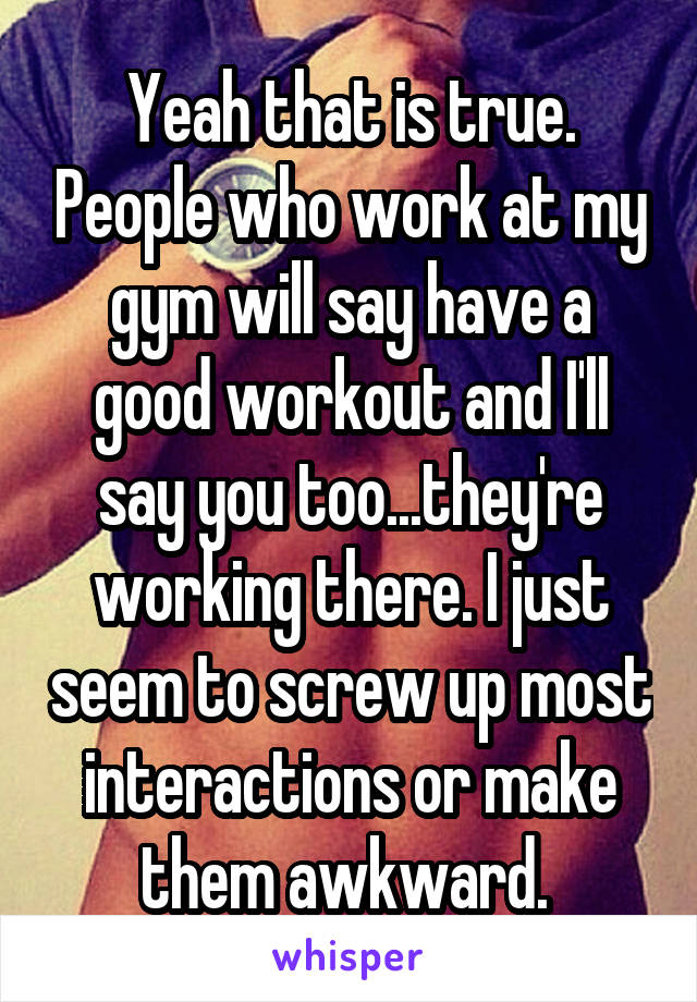 Yeah that is true. People who work at my gym will say have a good workout and I'll say you too...they're working there. I just seem to screw up most interactions or make them awkward. 
