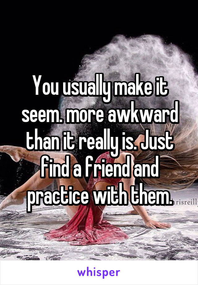 You usually make it seem. more awkward than it really is. Just find a friend and practice with them.