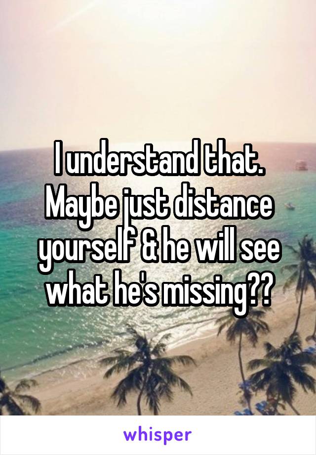 I understand that. Maybe just distance yourself & he will see what he's missing??