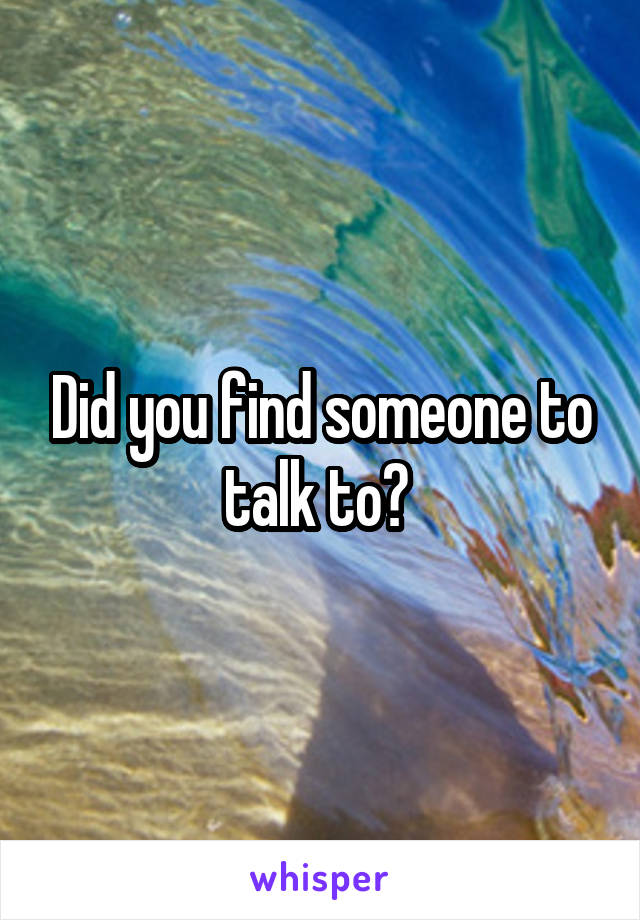 Did you find someone to talk to? 