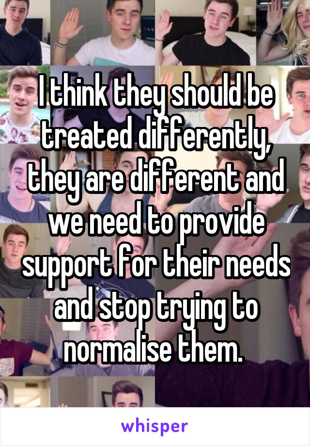 I think they should be treated differently, they are different and we need to provide support for their needs and stop trying to normalise them. 