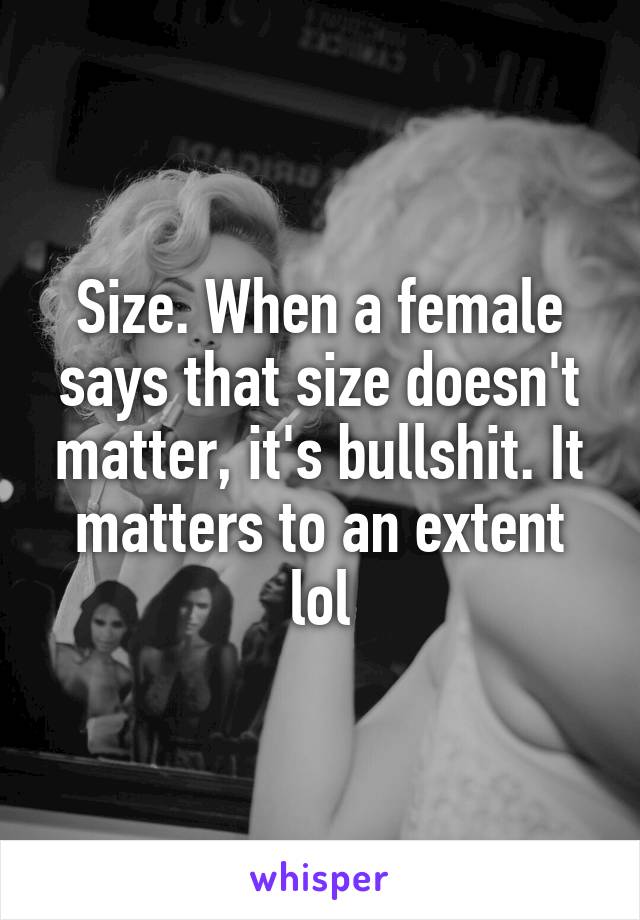 Size. When a female says that size doesn't matter, it's bullshit. It matters to an extent lol