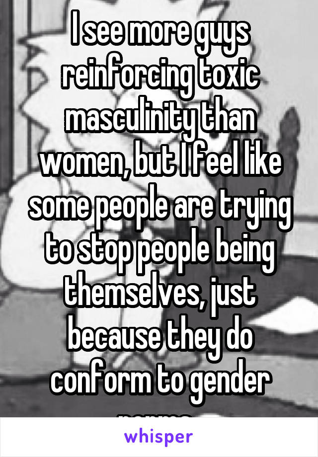 I see more guys reinforcing toxic masculinity than women, but I feel like some people are trying to stop people being themselves, just because they do conform to gender norms. 