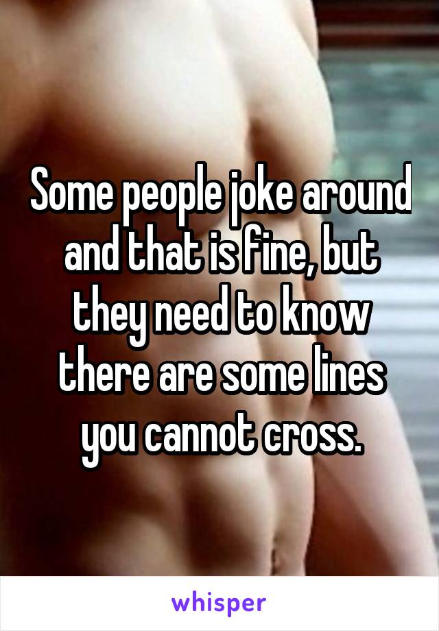 Some people joke around and that is fine, but they need to know there are some lines you cannot cross.