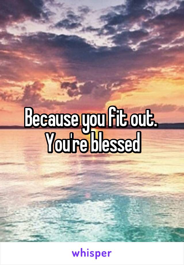 Because you fit out.  You're blessed