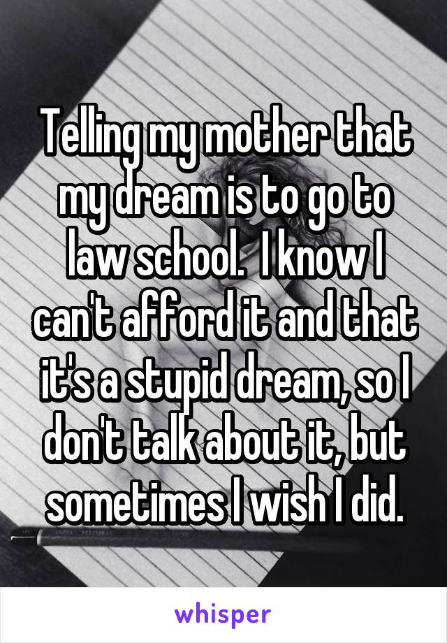 Telling my mother that my dream is to go to law school.  I know I can't afford it and that it's a stupid dream, so I don't talk about it, but sometimes I wish I did.