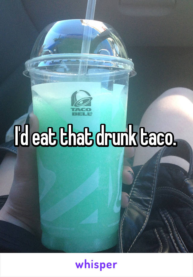 I'd eat that drunk taco. 