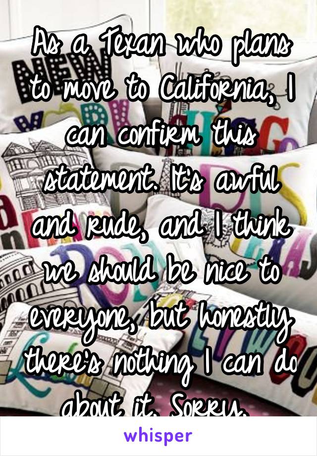 As a Texan who plans to move to California, I can confirm this statement. It's awful and rude, and I think we should be nice to everyone, but honestly there's nothing I can do about it. Sorry. 