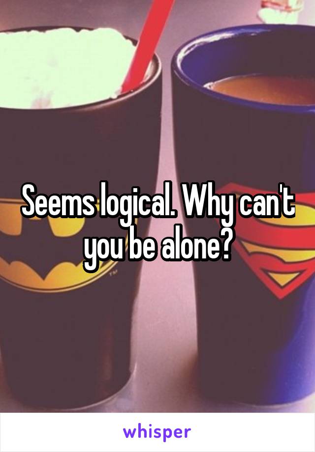 Seems logical. Why can't you be alone?