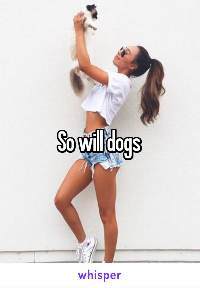 So will dogs 