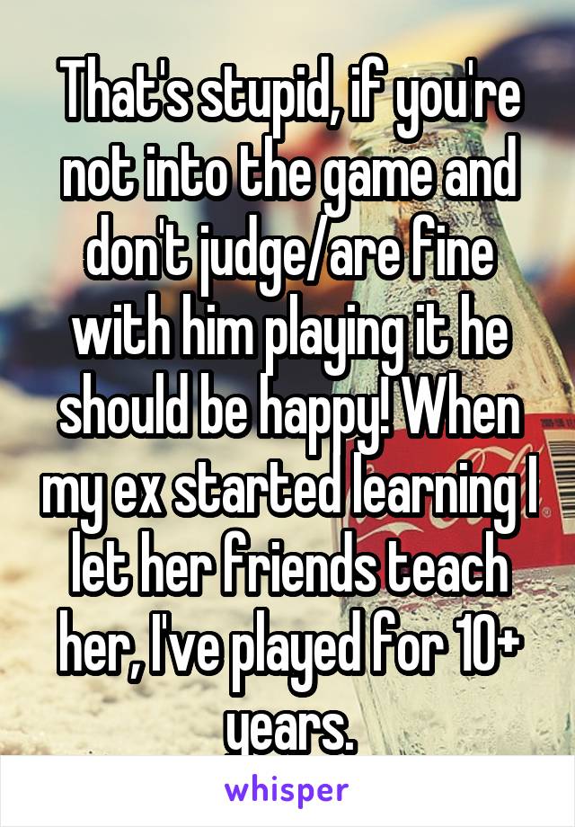  That's stupid, if you're not into the game and don't judge/are fine with him playing it he should be happy! When my ex started learning I let her friends teach her, I've played for 10+ years.