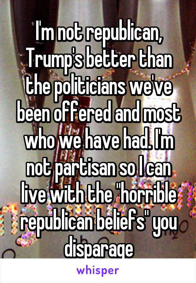 I'm not republican, Trump's better than the politicians we've been offered and most who we have had. I'm not partisan so I can live with the "horrible republican beliefs" you disparage