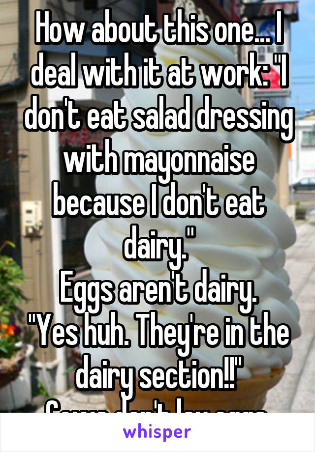 How about this one... I deal with it at work: "I don't eat salad dressing with mayonnaise because I don't eat dairy."
Eggs aren't dairy.
"Yes huh. They're in the dairy section!!"
Cows don't lay eggs.