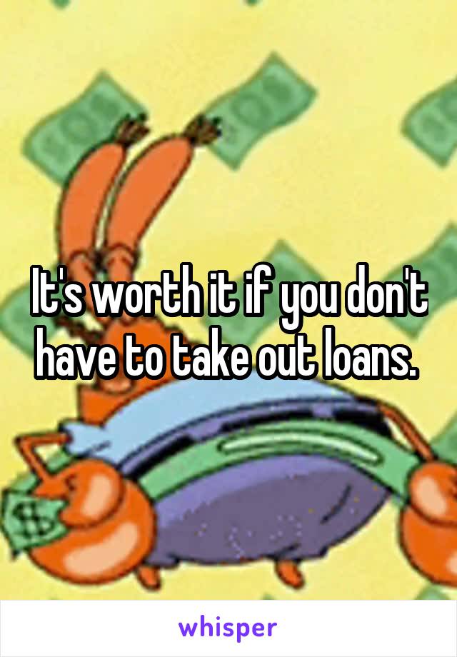 It's worth it if you don't have to take out loans. 