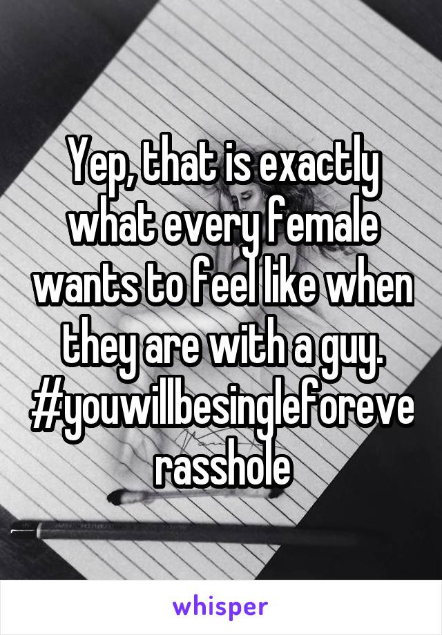 Yep, that is exactly what every female wants to feel like when they are with a guy. #youwillbesingleforeverasshole