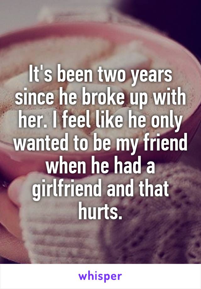It's been two years since he broke up with her. I feel like he only wanted to be my friend when he had a girlfriend and that hurts.