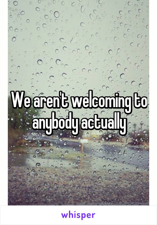 We aren't welcoming to anybody actually