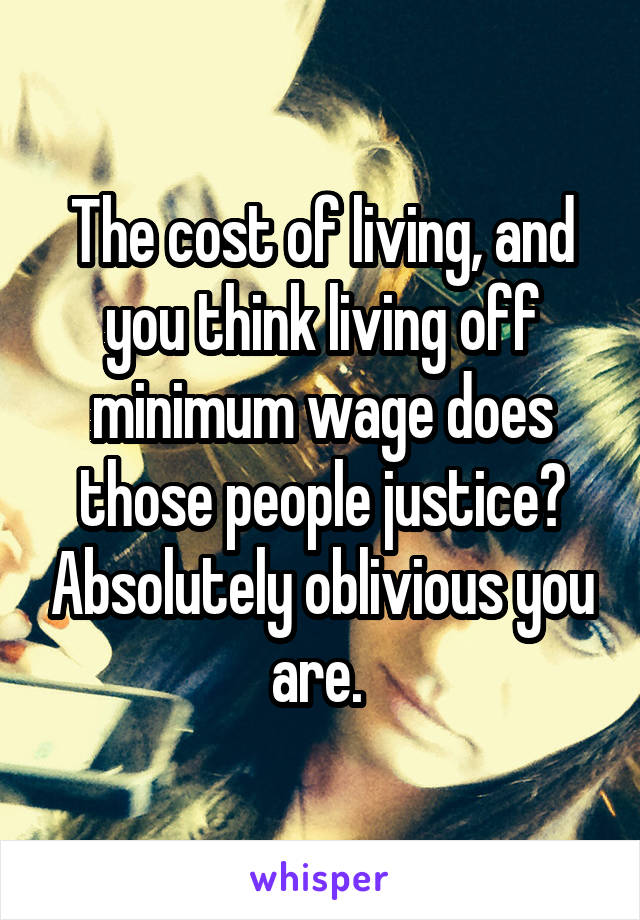 The cost of living, and you think living off minimum wage does those people justice? Absolutely oblivious you are. 