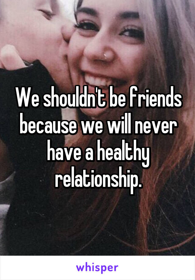 We shouldn't be friends because we will never have a healthy relationship.