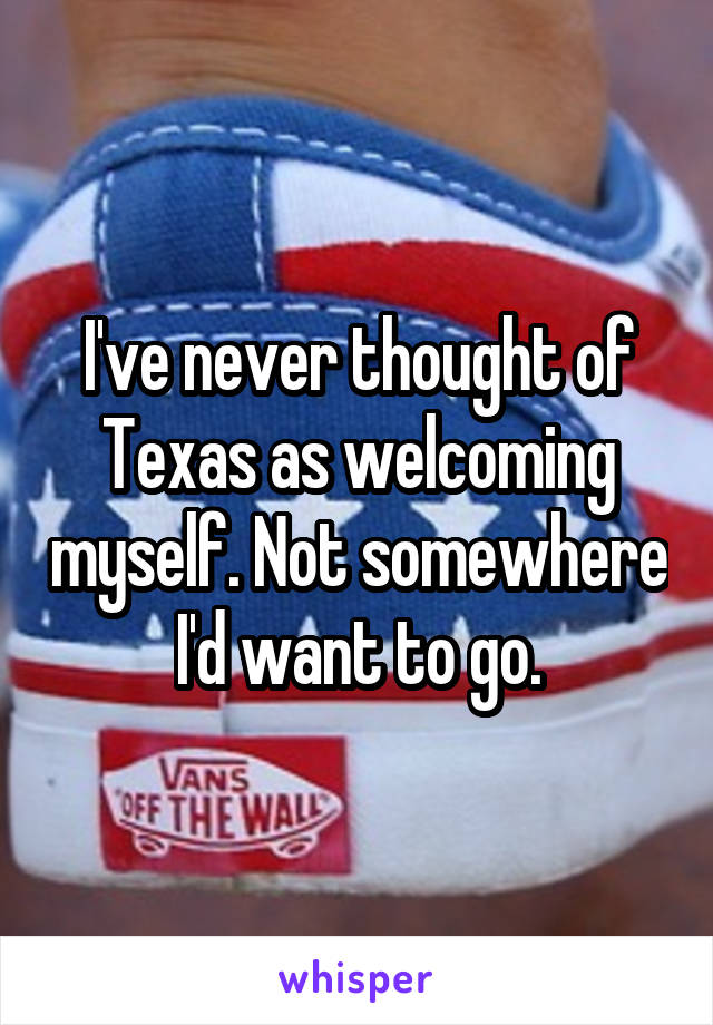 I've never thought of Texas as welcoming myself. Not somewhere I'd want to go.