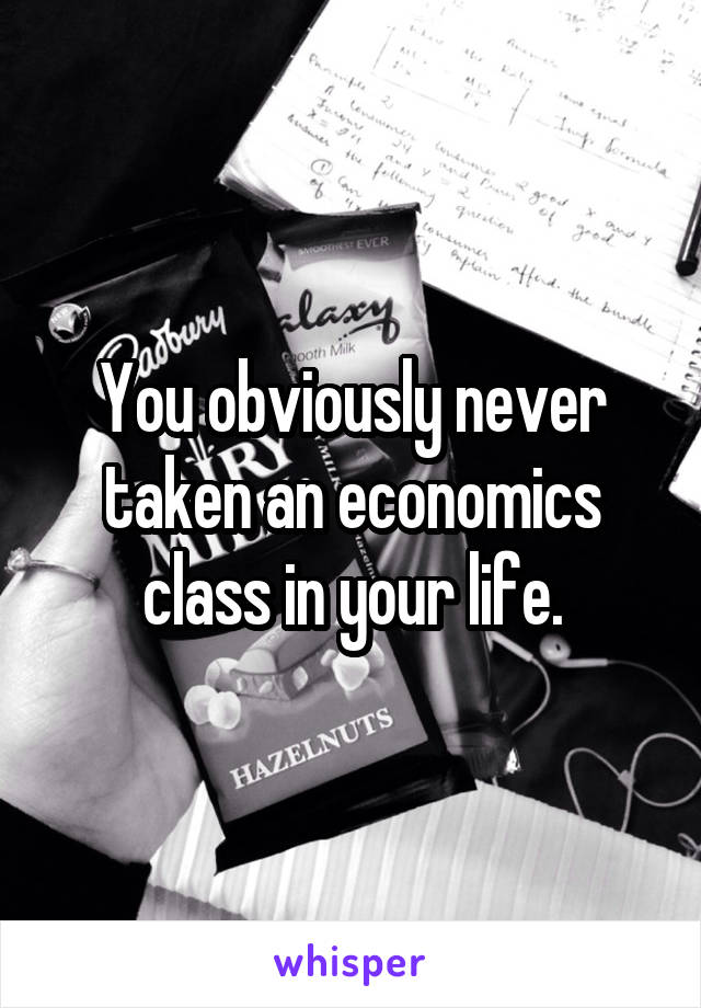 You obviously never taken an economics class in your life.