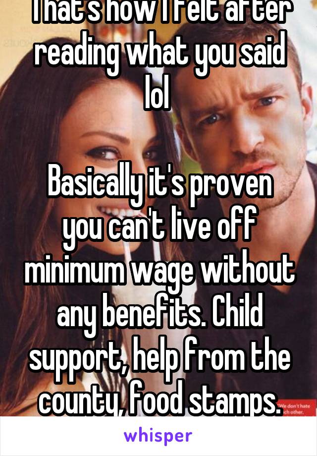 That's how I felt after reading what you said lol 

Basically it's proven you can't live off minimum wage without any benefits. Child support, help from the county, food stamps. Etc. 