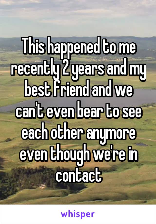This happened to me recently 2 years and my best friend and we can't even bear to see each other anymore even though we're in contact