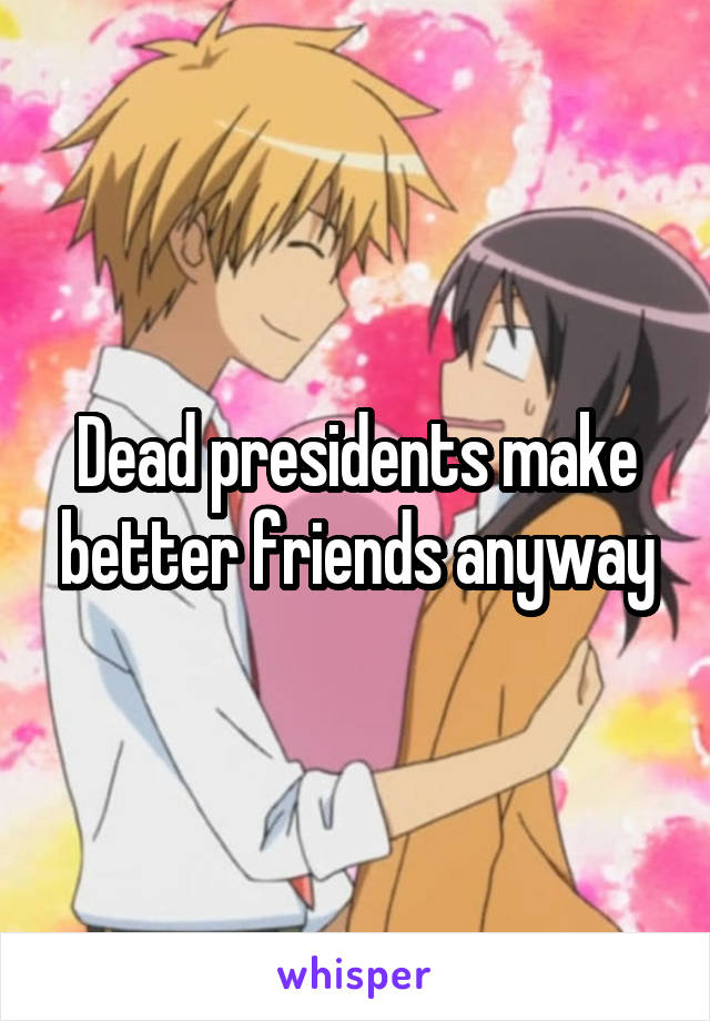 Dead presidents make better friends anyway