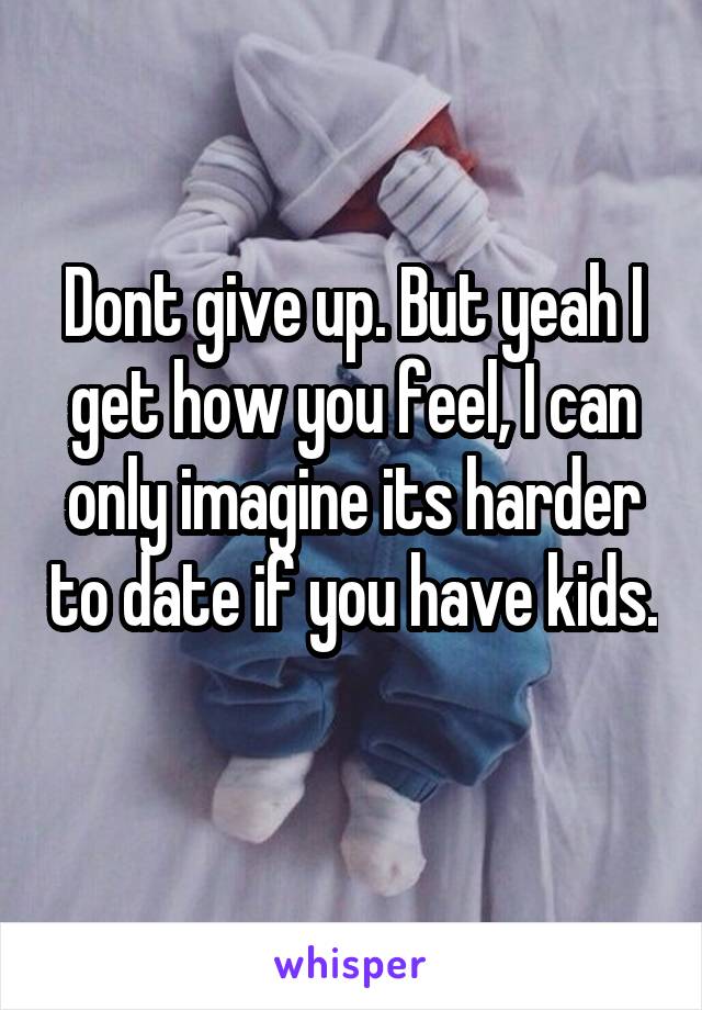 Dont give up. But yeah I get how you feel, I can only imagine its harder to date if you have kids. 