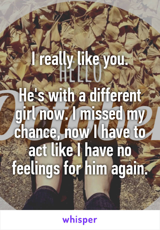 I really like you.

He's with a different girl now. I missed my chance, now I have to act like I have no feelings for him again.