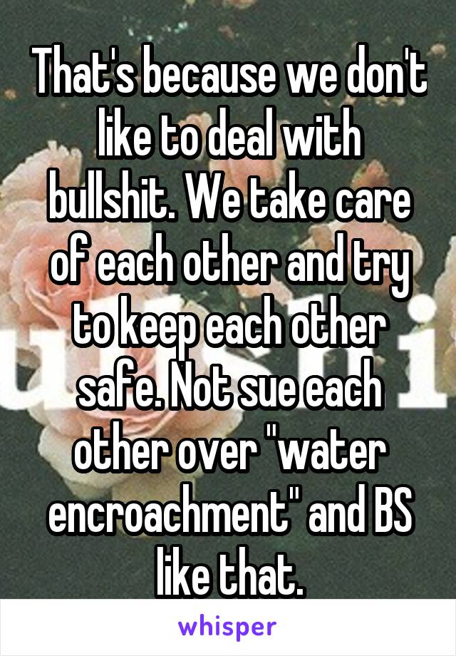 That's because we don't like to deal with bullshit. We take care of each other and try to keep each other safe. Not sue each other over "water encroachment" and BS like that.