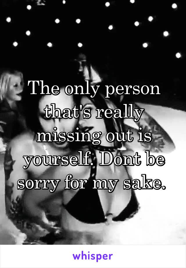 The only person that's really missing out is yourself. Dont be sorry for my sake. 