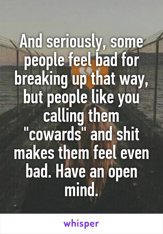 And seriously, some people feel bad for breaking up that way, but people like you calling them "cowards" and shit makes them feel even bad. Have an open mind.