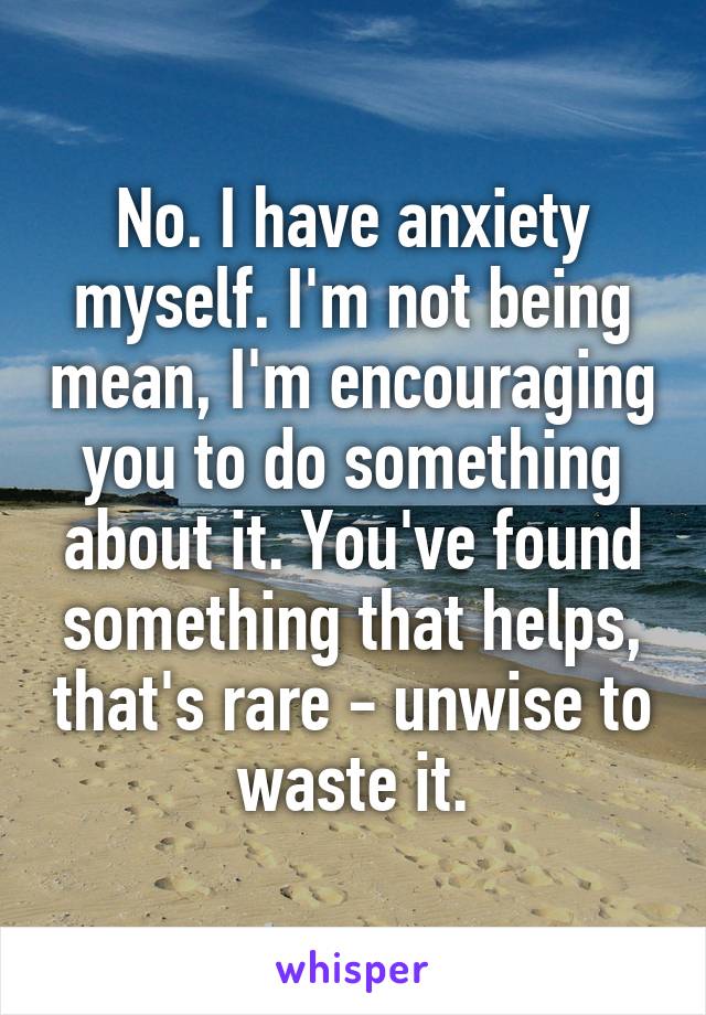 No. I have anxiety myself. I'm not being mean, I'm encouraging you to do something about it. You've found something that helps, that's rare - unwise to waste it.