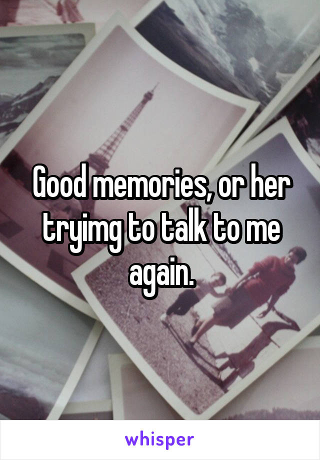 Good memories, or her tryimg to talk to me again.