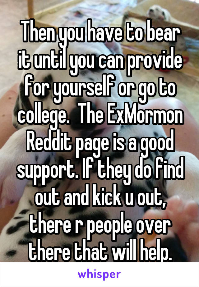 Then you have to bear it until you can provide for yourself or go to college.  The ExMormon Reddit page is a good support. If they do find out and kick u out, there r people over there that will help.